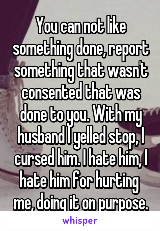 You can not like something done, report something that wasn't consented that was done to you. With my husband I yelled stop, I cursed him. I hate him, I hate him for hurting  me, doing it on purpose.