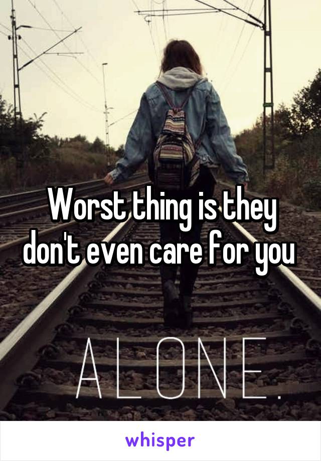 Worst thing is they don't even care for you 