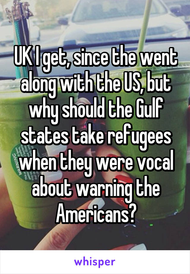 UK I get, since the went along with the US, but why should the Gulf states take refugees when they were vocal about warning the Americans?