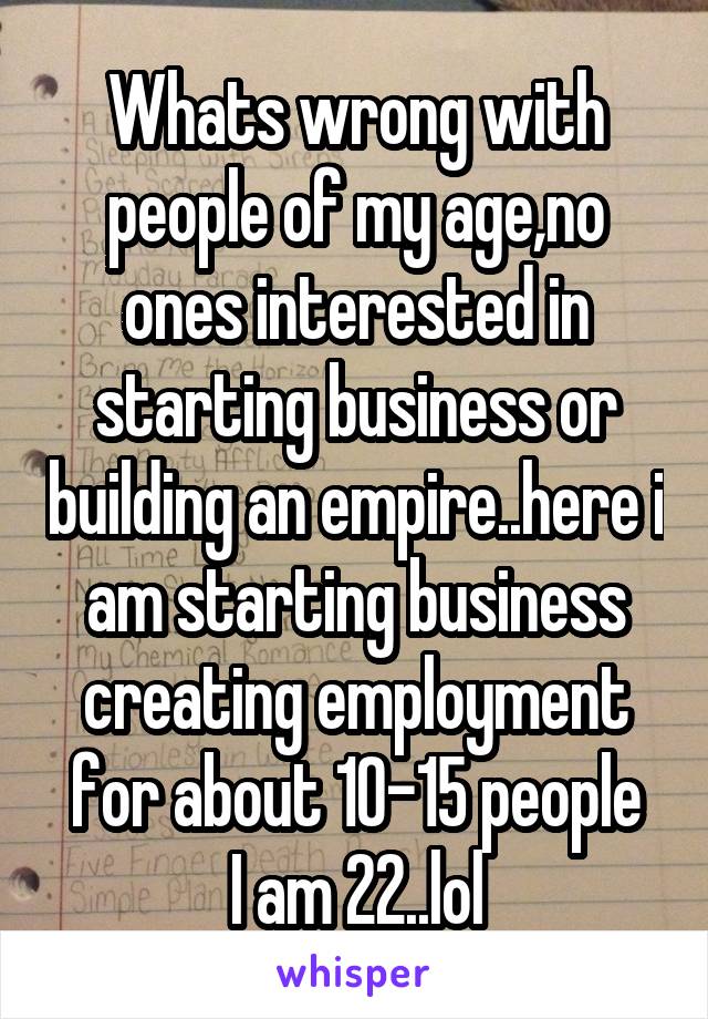 Whats wrong with people of my age,no ones interested in starting business or building an empire..here i am starting business creating employment for about 10-15 people
I am 22..lol