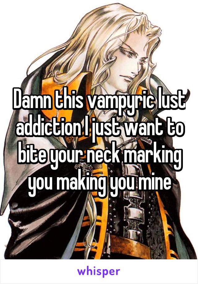 Damn this vampyric lust addiction I just want to bite your neck marking you making you mine