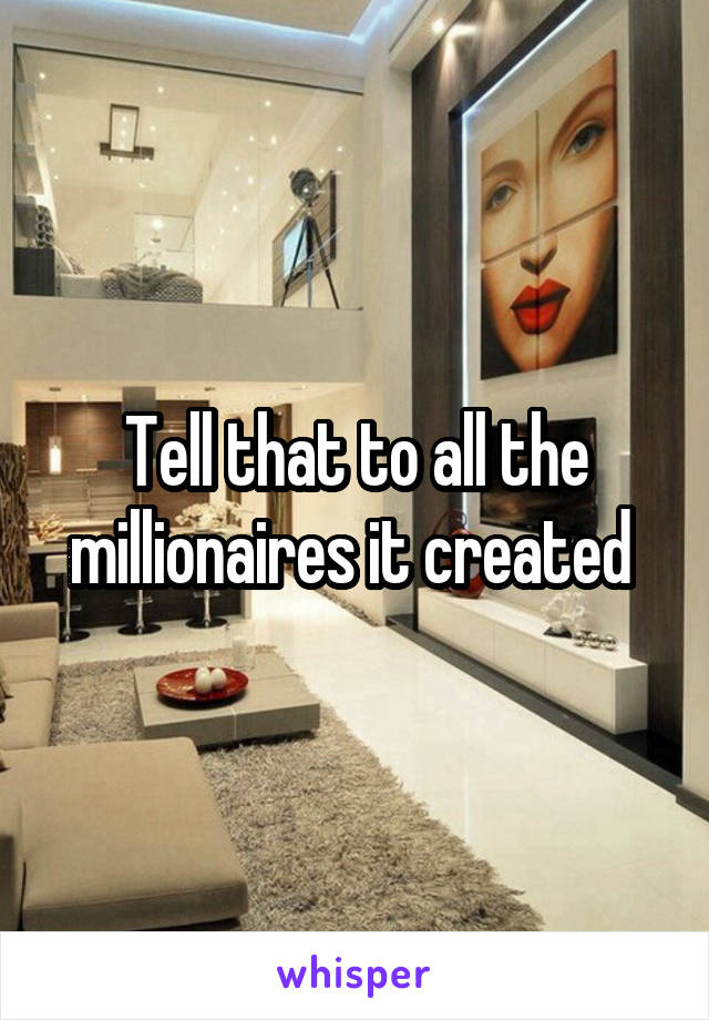 Tell that to all the millionaires it created 