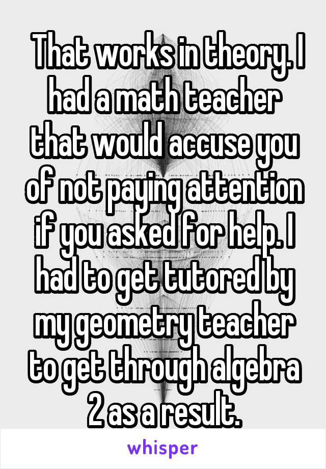  That works in theory. I had a math teacher that would accuse you of not paying attention if you asked for help. I had to get tutored by my geometry teacher to get through algebra 2 as a result.