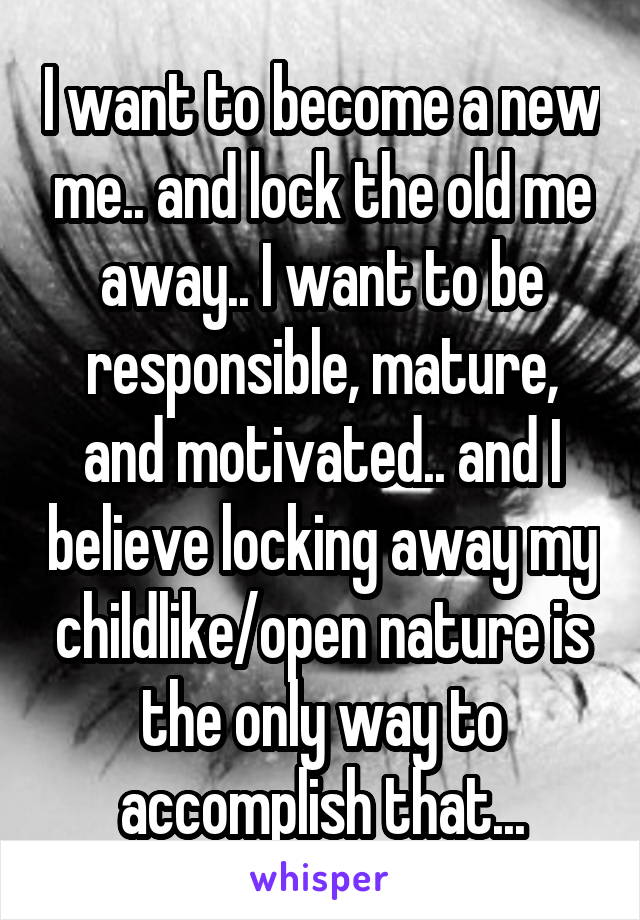 I want to become a new me.. and lock the old me away.. I want to be responsible, mature, and motivated.. and I believe locking away my childlike/open nature is the only way to accomplish that...