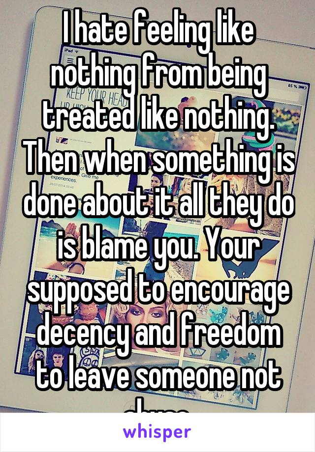 I hate feeling like nothing from being treated like nothing. Then when something is done about it all they do is blame you. Your supposed to encourage decency and freedom to leave someone not abuse.