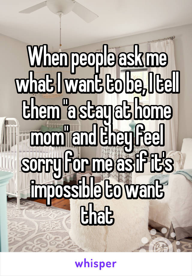 When people ask me what I want to be, I tell them "a stay at home mom" and they feel sorry for me as if it's impossible to want that