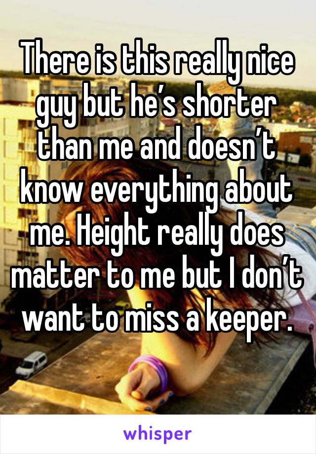 There is this really nice guy but he’s shorter than me and doesn’t know everything about me. Height really does matter to me but I don’t want to miss a keeper.