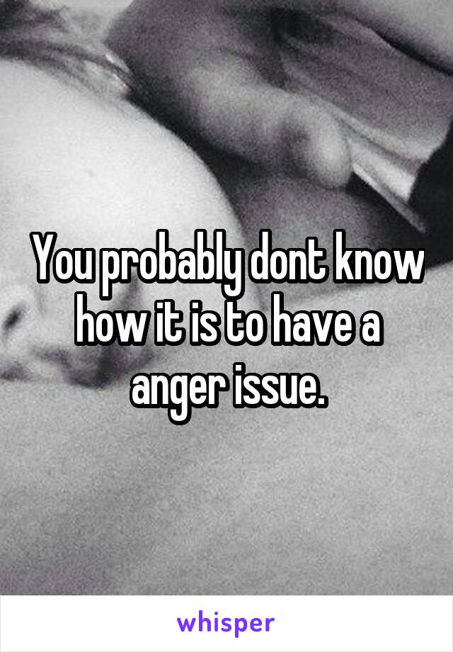 You probably dont know how it is to have a anger issue.