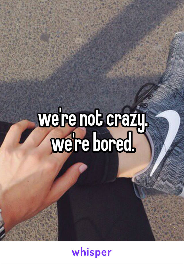 we're not crazy.
we're bored.