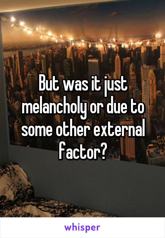 But was it just melancholy or due to some other external factor?
