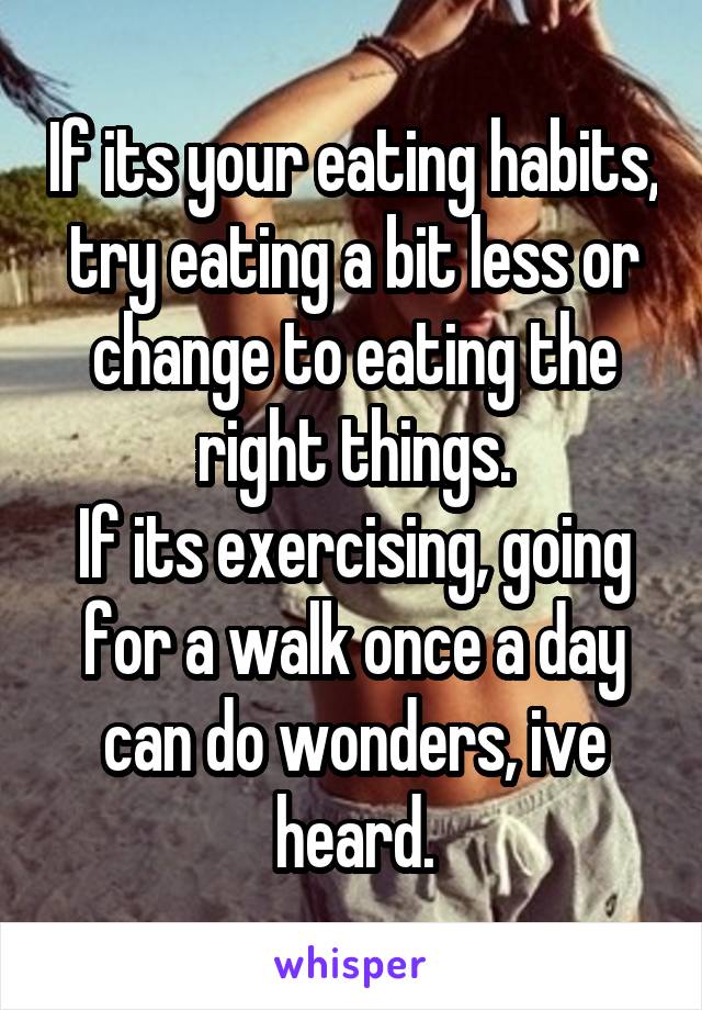 If its your eating habits, try eating a bit less or change to eating the right things.
If its exercising, going for a walk once a day can do wonders, ive heard.