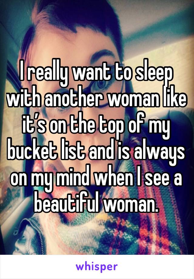 I really want to sleep with another woman like it’s on the top of my bucket list and is always on my mind when I see a beautiful woman. 