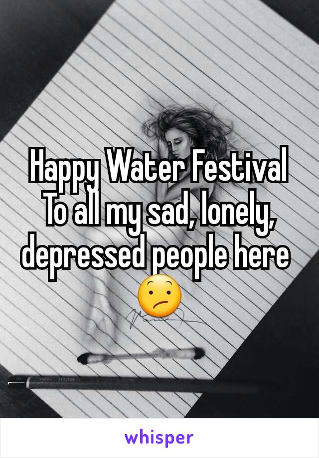 Happy Water Festival
To all my sad, lonely, depressed people here 
😕