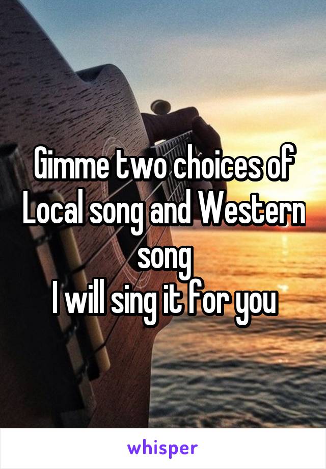 Gimme two choices of Local song and Western song
I will sing it for you