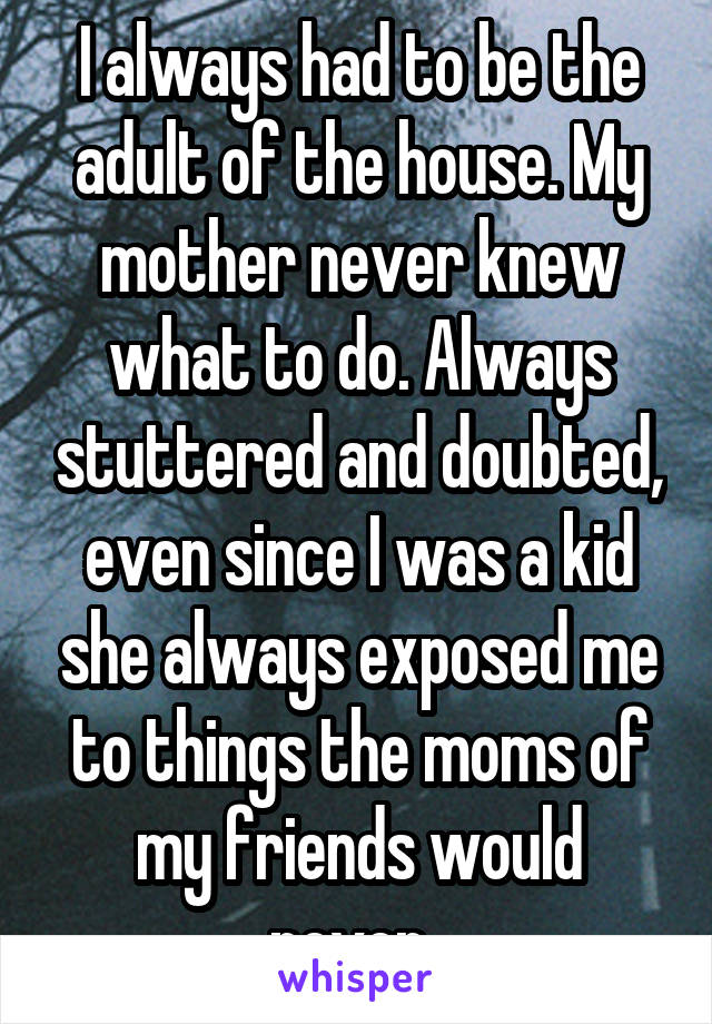 I always had to be the adult of the house. My mother never knew what to do. Always stuttered and doubted, even since I was a kid she always exposed me to things the moms of my friends would never. 