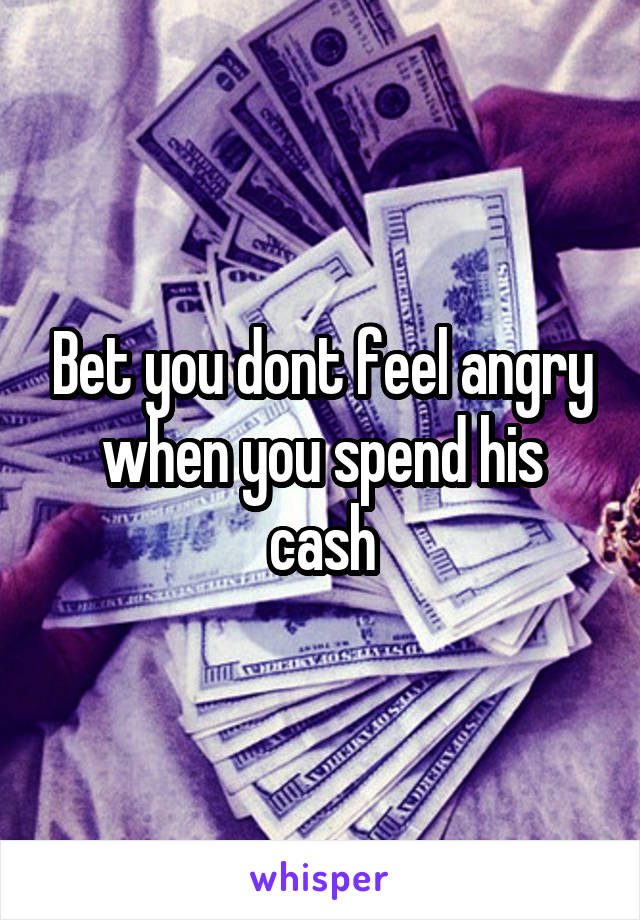Bet you dont feel angry when you spend his cash