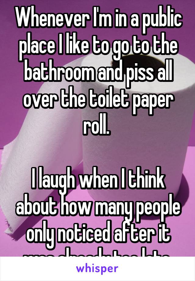Whenever I'm in a public place I like to go to the bathroom and piss all over the toilet paper roll. 

I laugh when I think about how many people only noticed after it was already too late.