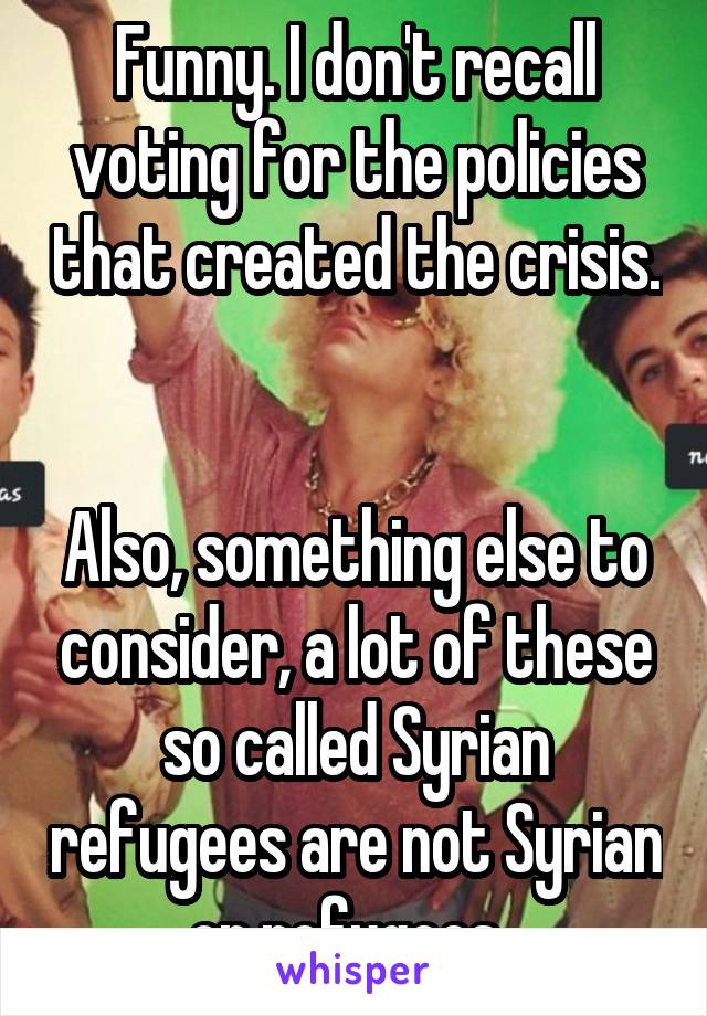 Funny. I don't recall voting for the policies that created the crisis. 

Also, something else to consider, a lot of these so called Syrian refugees are not Syrian or refugees. 