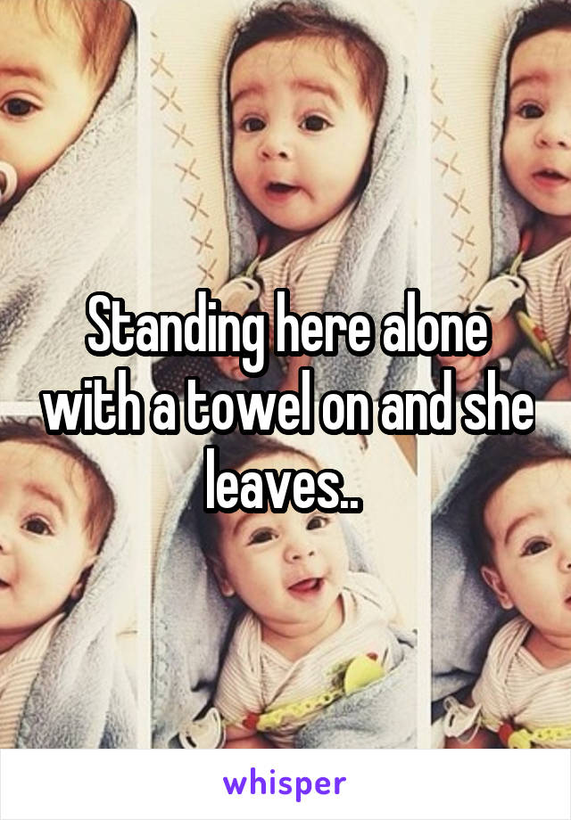 Standing here alone with a towel on and she leaves.. 