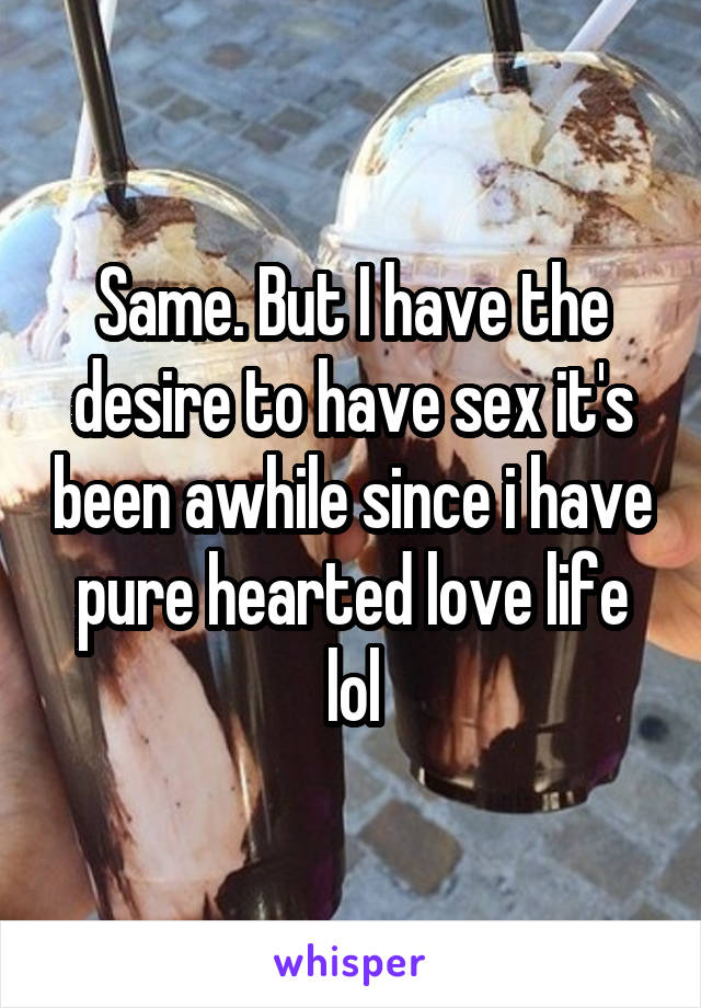 Same. But I have the desire to have sex it's been awhile since i have pure hearted love life lol