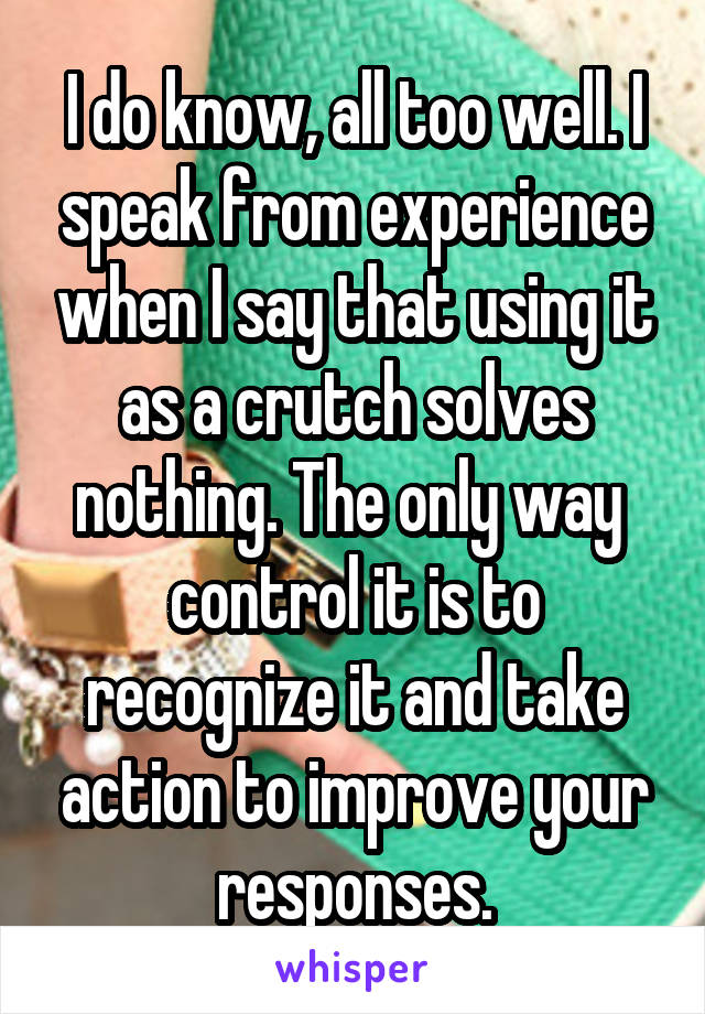 I do know, all too well. I speak from experience when I say that using it as a crutch solves nothing. The only way  control it is to recognize it and take action to improve your responses.