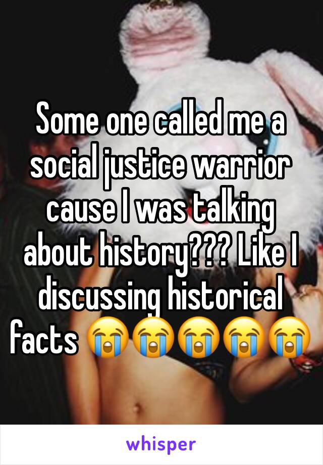 Some one called me a social justice warrior cause I was talking about history??? Like I discussing historical facts 😭😭😭😭😭