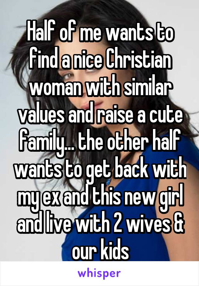 Half of me wants to find a nice Christian woman with similar values and raise a cute family... the other half wants to get back with my ex and this new girl and live with 2 wives & our kids