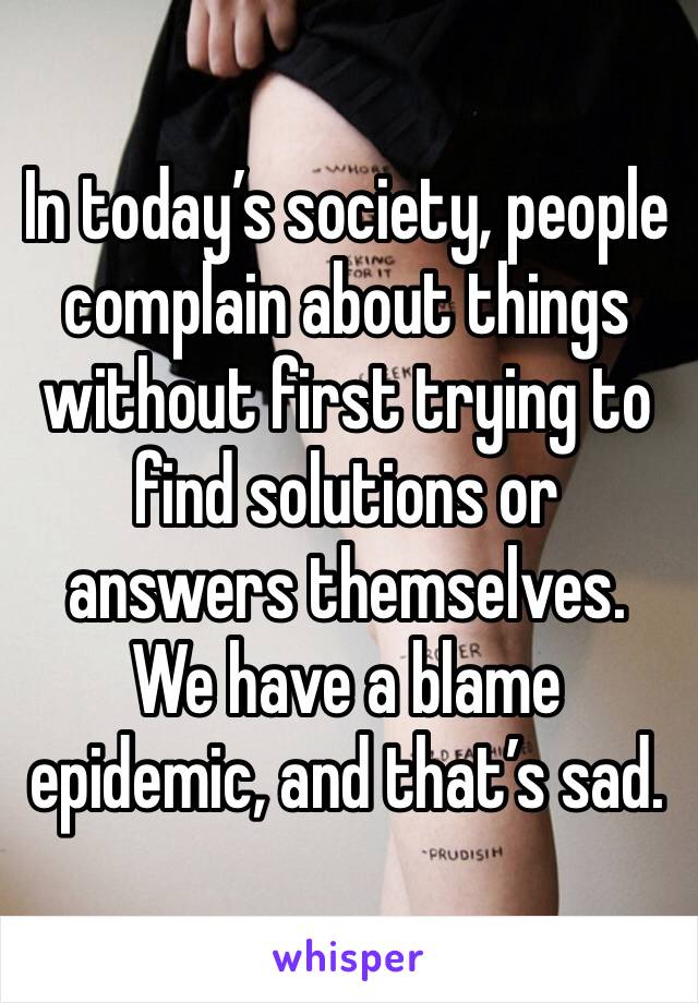 In today’s society, people complain about things without first trying to find solutions or answers themselves. We have a blame epidemic, and that’s sad. 