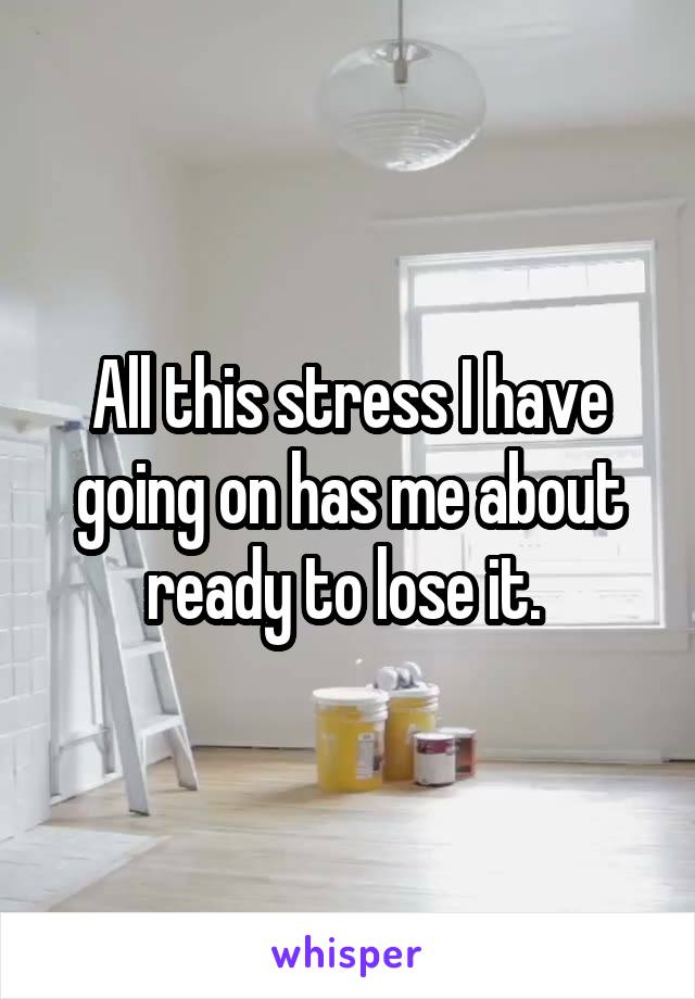 All this stress I have going on has me about ready to lose it. 