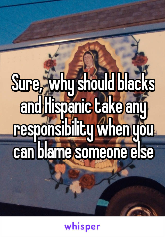 Sure,  why should blacks and Hispanic take any responsibility when you can blame someone else