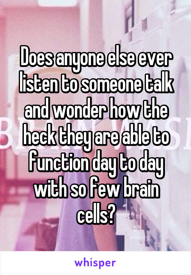 Does anyone else ever listen to someone talk and wonder how the heck they are able to function day to day with so few brain cells?
