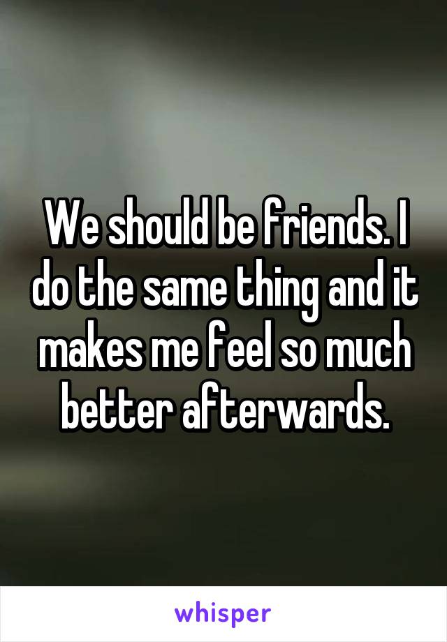 We should be friends. I do the same thing and it makes me feel so much better afterwards.