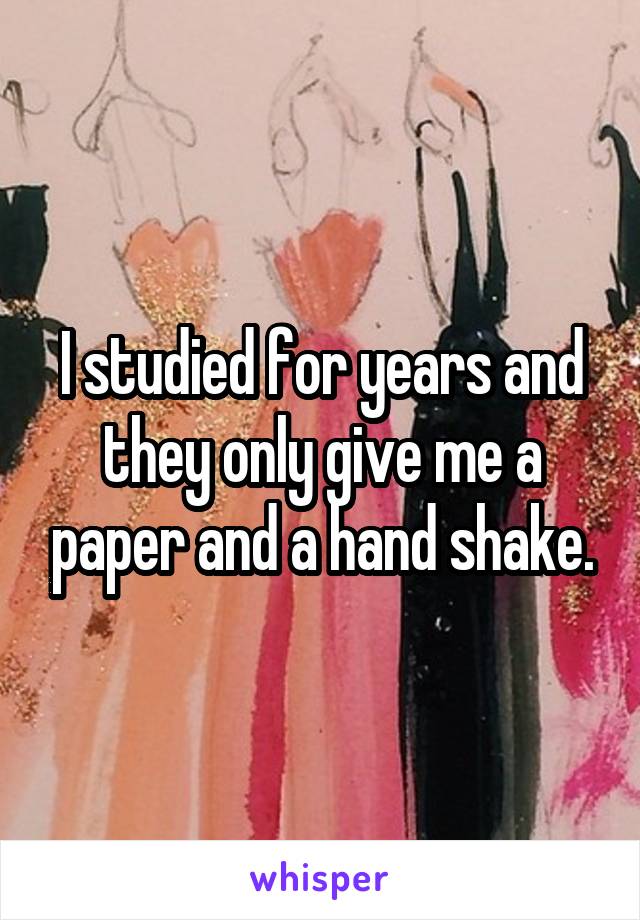 I studied for years and they only give me a paper and a hand shake.