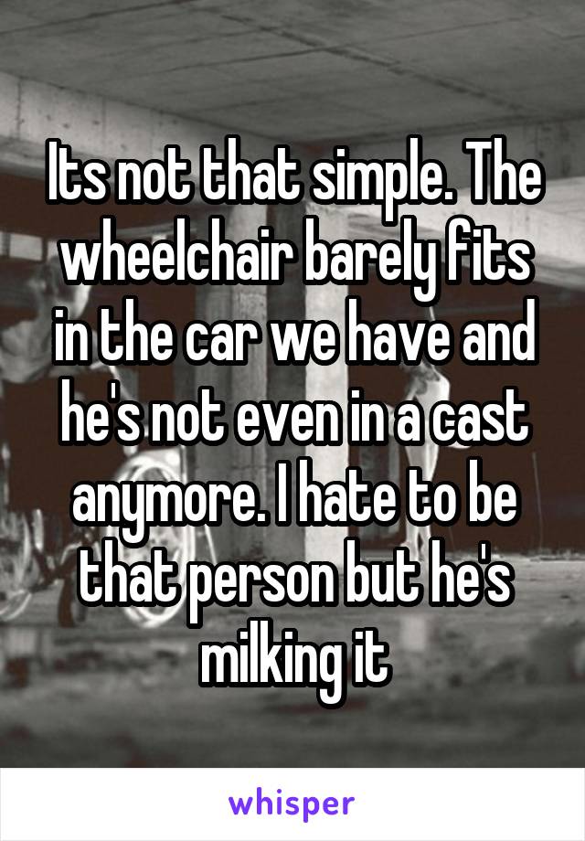 Its not that simple. The wheelchair barely fits in the car we have and he's not even in a cast anymore. I hate to be that person but he's milking it