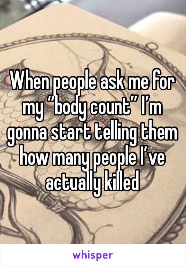When people ask me for my “body count” I’m gonna start telling them how many people I’ve actually killed 