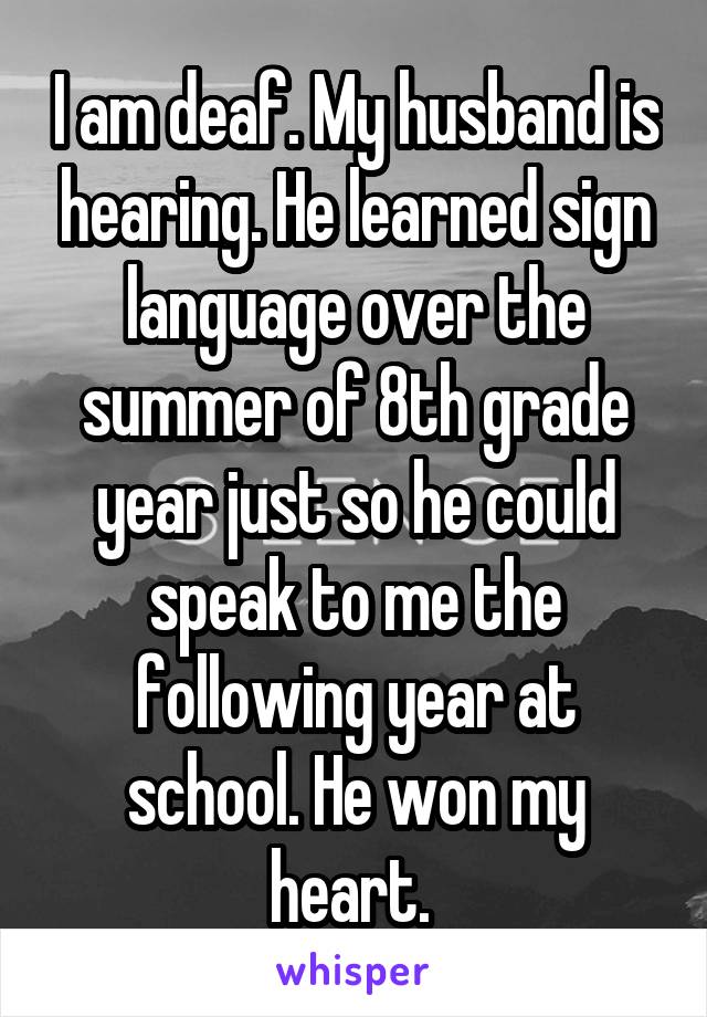 I am deaf. My husband is hearing. He learned sign language over the summer of 8th grade year just so he could speak to me the following year at school. He won my heart. 