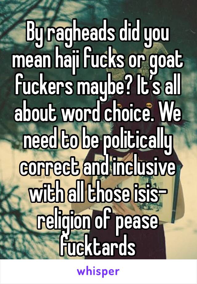 By ragheads did you mean haji fucks or goat fuckers maybe? It’s all about word choice. We need to be politically correct and inclusive with all those isis-religion of pease fucktards