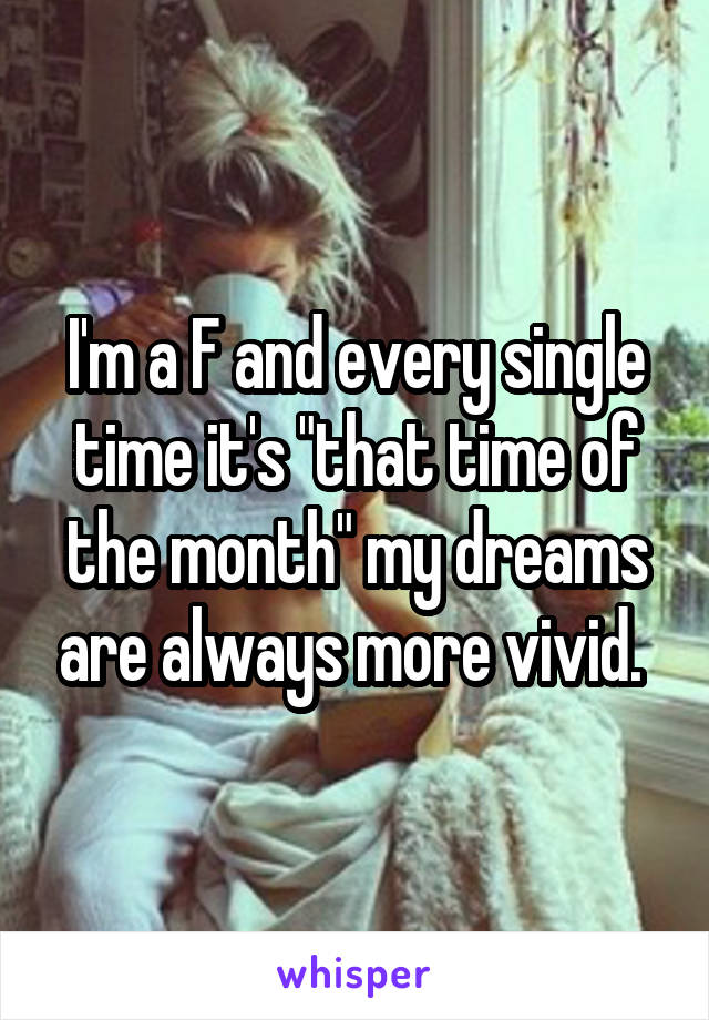 I'm a F and every single time it's "that time of the month" my dreams are always more vivid. 