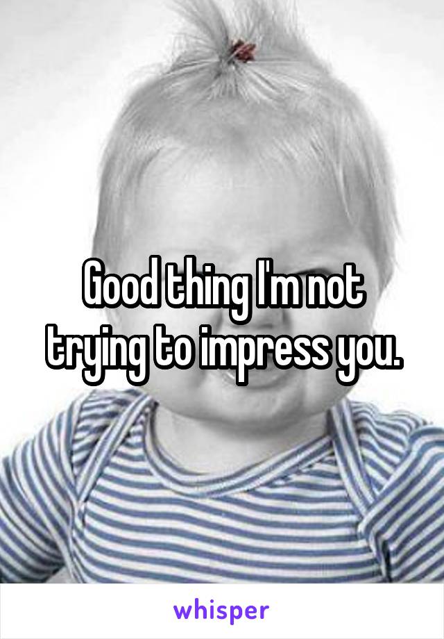 Good thing I'm not trying to impress you.