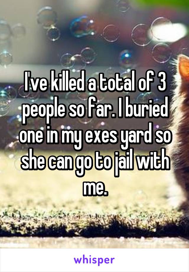 I've killed a total of 3 people so far. I buried one in my exes yard so she can go to jail with me.