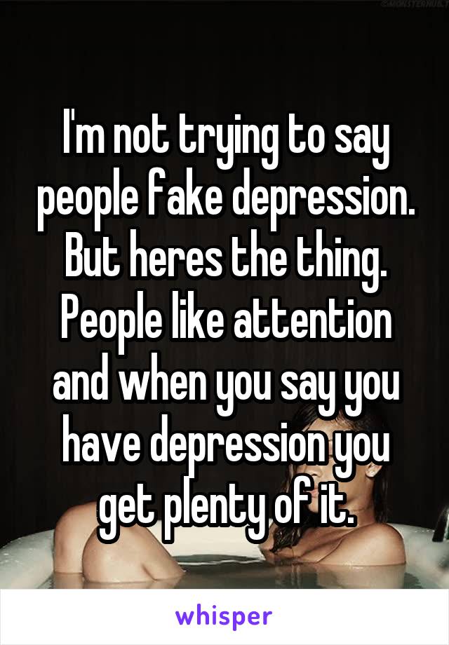 I'm not trying to say people fake depression. But heres the thing. People like attention and when you say you have depression you get plenty of it.