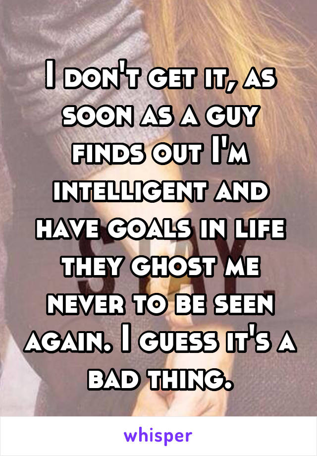 I don't get it, as soon as a guy finds out I'm intelligent and have goals in life they ghost me never to be seen again. I guess it's a bad thing.
