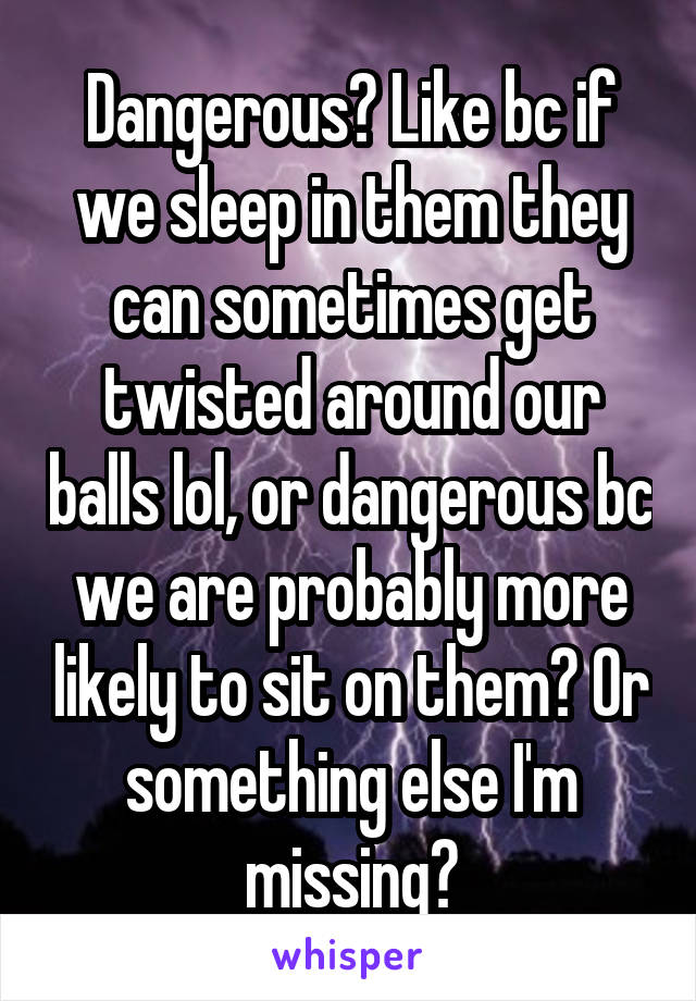 Dangerous? Like bc if we sleep in them they can sometimes get twisted around our balls lol, or dangerous bc we are probably more likely to sit on them? Or something else I'm missing?