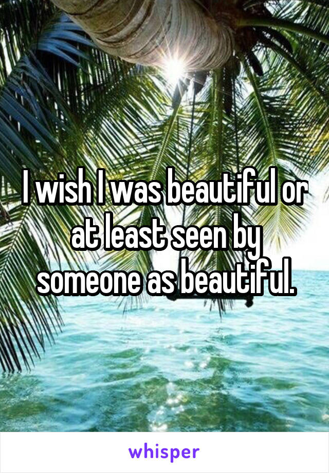 I wish I was beautiful or at least seen by someone as beautiful.