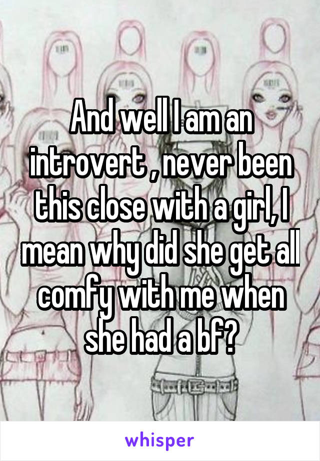 And well I am an introvert , never been this close with a girl, I mean why did she get all comfy with me when she had a bf?