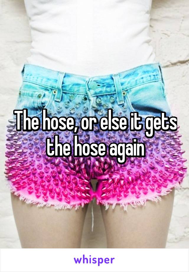The hose, or else it gets the hose again