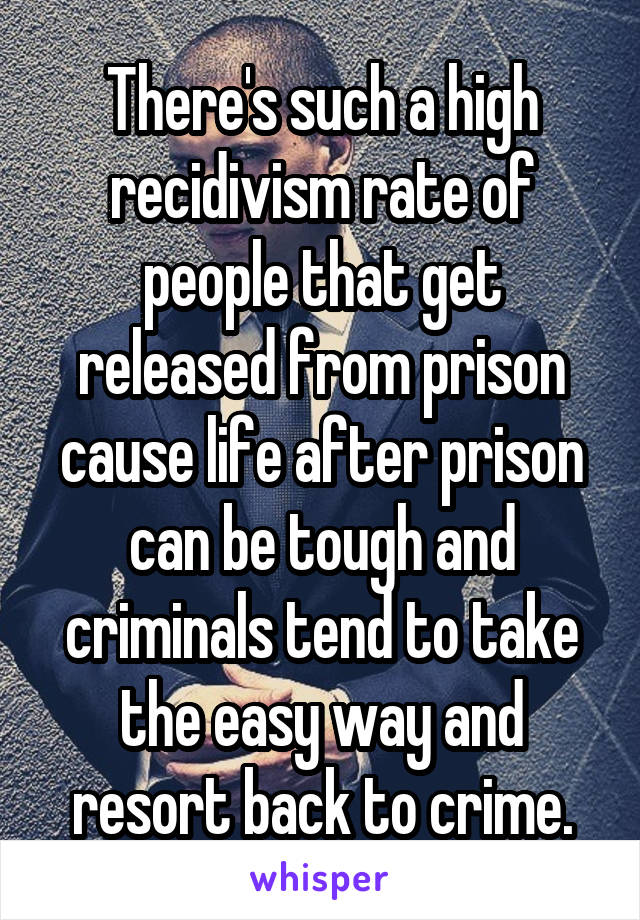 There's such a high recidivism rate of people that get released from prison cause life after prison can be tough and criminals tend to take the easy way and resort back to crime.