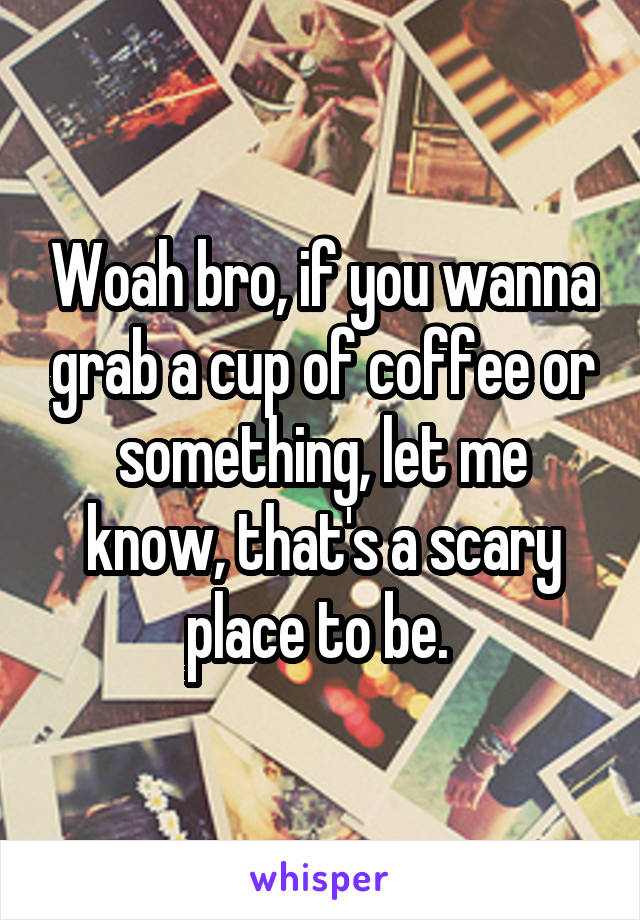 Woah bro, if you wanna grab a cup of coffee or something, let me know, that's a scary place to be. 