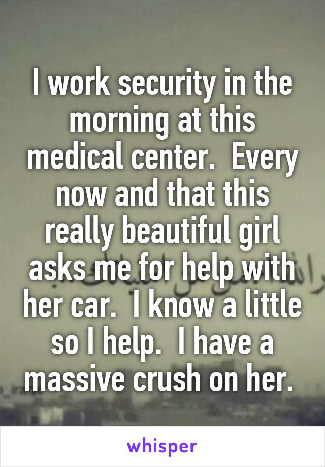 I work security in the morning at this medical center.  Every now and that this really beautiful girl asks me for help with her car.  I know a little so I help.  I have a massive crush on her. 