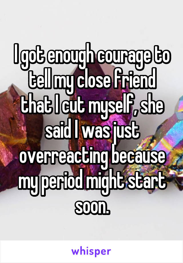 I got enough courage to tell my close friend that I cut myself, she said I was just overreacting because my period might start soon.